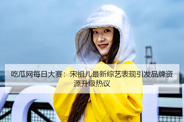 吃瓜网每日大赛：宋祖儿最新综艺表现引发品牌资源升级热议