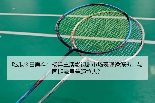 吃瓜今日黑料：杨洋主演影视剧市场表现遭深扒，与同期流量差距拉大？
