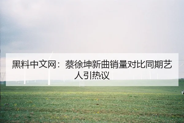 黑料中文网：蔡徐坤新曲销量对比同期艺人引热议
